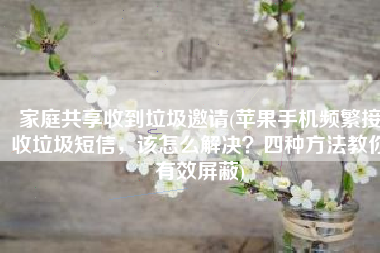 家庭共享收到垃圾邀请(苹果手机频繁接收垃圾短信，该怎么解决？四种方法教你有效屏蔽)