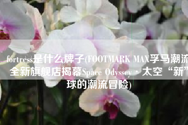 fortress是什么牌子(FOOTMARK MAX孚马潮流全新旗舰店揭幕Space Odyssey·太空“新”球的潮流冒险)