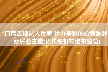 日房置换法人代表(代办契税的公司跑路 新房业主傻眼 代理机构谁来监管)