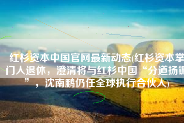 红杉资本中国官网最新动态(红杉资本掌门人退休，澄清将与红杉中国“分道扬镳”，沈南鹏仍任全球执行合伙人)