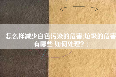 怎么样减少白色污染的危害(垃圾的危害有哪些 如何处理？)