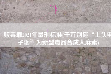 贩毒罪2021年量刑标准(千万别碰“上头电子烟”为新型毒品合成大麻素)