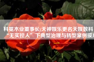 科冕木业董事长(天神娱乐更名天娱数科：“无实控人”下典型治理与转型案例摸底)