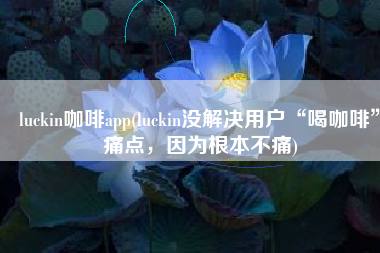 luckin咖啡app(luckin没解决用户“喝咖啡”痛点，因为根本不痛)