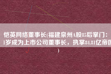 恺英网络董事长(福建泉州A股85后掌门：31岁成为上市公司董事长，执掌84.81亿帝国)