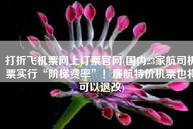 打折飞机票网上订票官网(国内23家航司机票实行“阶梯费率”！廉航特价机票也将可以退改)