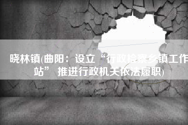 晓林镇(曲阳：设立“行政检察乡镇工作站” 推进行政机关依法履职)