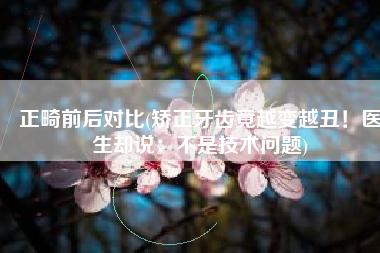 正畸前后对比(矫正牙齿竟越变越丑！医生却说：不是技术问题)