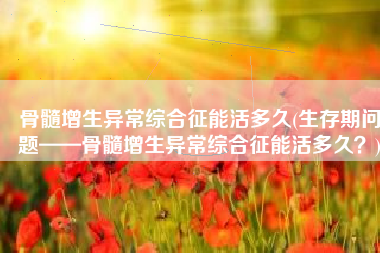 骨髓增生异常综合征能活多久(生存期问题——骨髓增生异常综合征能活多久？)