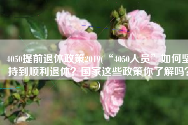 4050提前退休政策2019(“4050人员”如何坚持到顺利退休？国家这些政策你了解吗？)