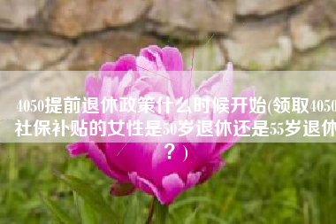 4050提前退休政策什么时候开始(领取4050社保补贴的女性是50岁退休还是55岁退休？)