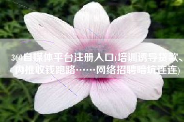 360自媒体平台注册入口(培训诱导贷款、内推收钱跑路……网络招聘暗坑连连)