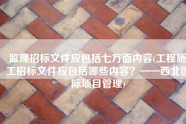 监理招标文件应包括七方面内容(工程施工招标文件应包括哪些内容？——西北国际项目管理)