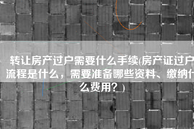 转让房产过户需要什么手续(房产证过户流程是什么，需要准备哪些资料、缴纳什么费用？)