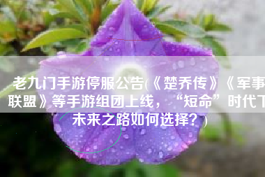老九门手游停服公告(《楚乔传》《军事联盟》等手游组团上线，“短命”时代下未来之路如何选择？)
