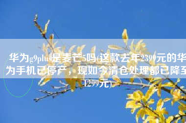 华为g9plus是麦芒5吗(这款去年2399元的华为手机已停产，现如今清仓处理都已降至1299元)