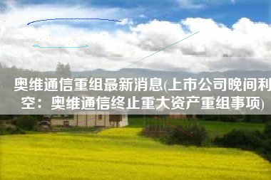 奥维通信重组最新消息(上市公司晚间利空：奥维通信终止重大资产重组事项)