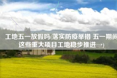 工地五一放假吗(落实防疫举措 五一期间这些重大项目工地稳步推进→)