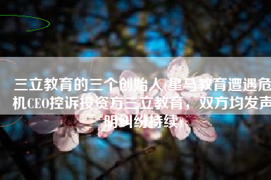 三立教育的三个创始人(星马教育遭遇危机CEO控诉投资方三立教育，双方均发声明纠纷持续)