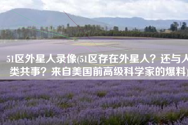 51区外星人录像(51区存在外星人？还与人类共事？来自美国前高级科学家的爆料)