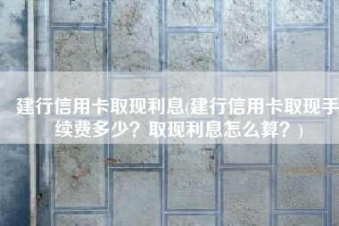 建行信用卡取现利息(建行信用卡取现手续费多少？取现利息怎么算？)