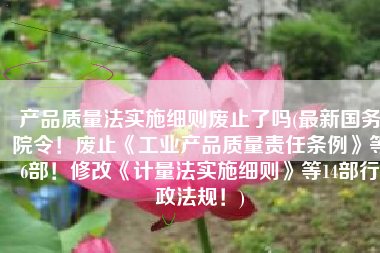 产品质量法实施细则废止了吗(最新国务院令！废止《工业产品质量责任条例》等6部！修改《计量法实施细则》等14部行政法规！)