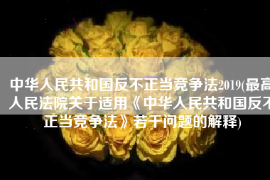 中华人民共和国反不正当竞争法2019(最高人民法院关于适用《中华人民共和国反不正当竞争法》若干问题的解释)