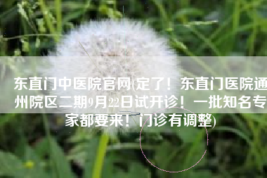 东直门中医院官网(定了！东直门医院通州院区二期9月22日试开诊！一批知名专家都要来！门诊有调整)