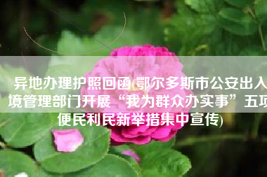 异地办理护照回函(鄂尔多斯市公安出入境管理部门开展“我为群众办实事”五项便民利民新举措集中宣传)