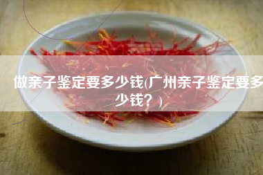 做亲子鉴定要多少钱(广州亲子鉴定要多少钱？)