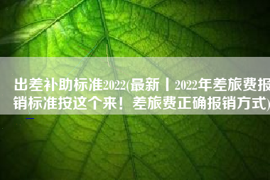 出差补助标准2022(最新丨2022年差旅费报销标准按这个来！差旅费正确报销方式)