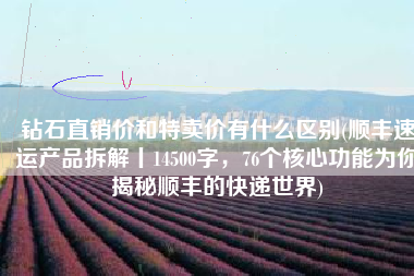 钻石直销价和特卖价有什么区别(顺丰速运产品拆解丨14500字，76个核心功能为你揭秘顺丰的快递世界)