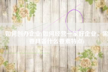 如何创办企业(如何经营一家好企业，需要具备什么要素特点)