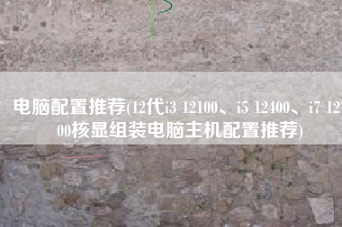 电脑配置推荐(12代i3 12100、i5 12400、i7 12700核显组装电脑主机配置推荐)