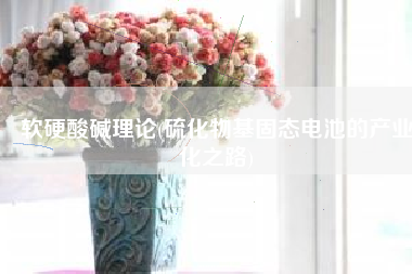 软硬酸碱理论(硫化物基固态电池的产业化之路)