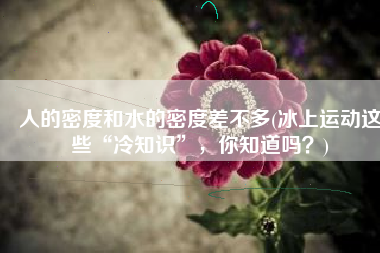 人的密度和水的密度差不多(冰上运动这些“冷知识”，你知道吗？)