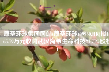 康圣环球集团网站(康圣环球(09960.HK)拟1065.79万元收购武汉海希生命科技21.77%股权)