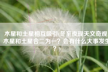 木星和土星相互吸引(冬至夜现天文奇观，木星和土星合二为一？会有什么大事发生？)