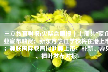 三立教育财报(火柴盒周报 | 上周共7家企业宣布融资；新东方烹饪学校将在港上市；美联国际教育拟赴美上市；朴新、睿见、枫叶发布财报)