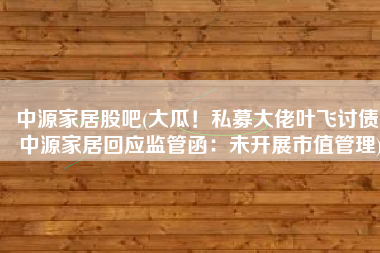 中源家居股吧(大瓜！私募大佬叶飞讨债 中源家居回应监管函：未开展市值管理)