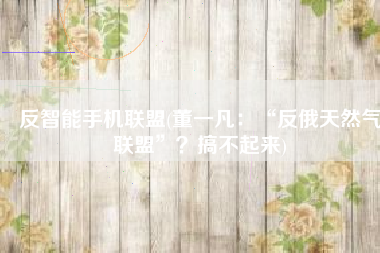 反智能手机联盟(董一凡：“反俄天然气联盟”？搞不起来)