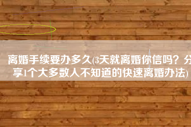 离婚手续要办多久(3天就离婚你信吗？分享1个大多数人不知道的快速离婚办法)