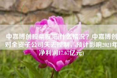 中嘉博创股票股吧(什么情况？中嘉博创对全资子公司失去控制，预计影响2021年净利润17.67亿元)