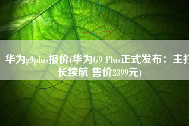 华为g9plus报价(华为G9 Plus正式发布：主打长续航 售价2399元)