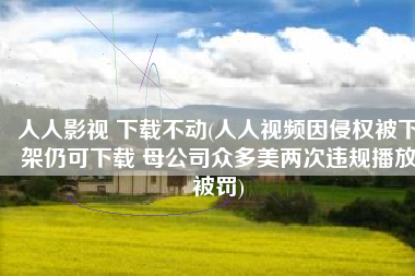 人人影视 下载不动(人人视频因侵权被下架仍可下载 母公司众多美两次违规播放被罚)