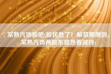 常熟汽饰股吧(股民急了！解禁期刚到，常熟汽饰两股东就急着减持)