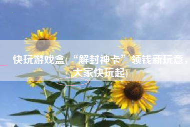 快玩游戏盒(“解封神卡”领钱新玩意，大家快玩起)