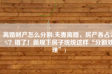 离婚财产怎么分割(夫妻离婚，房产各占50%？错了！新规下房子统统这样“分割处理”)
