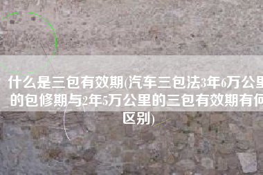 什么是三包有效期(汽车三包法3年6万公里的包修期与2年5万公里的三包有效期有何区别)