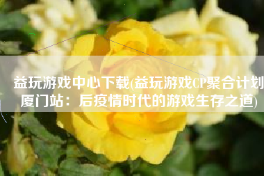 益玩游戏中心下载(益玩游戏CP聚合计划厦门站：后疫情时代的游戏生存之道)